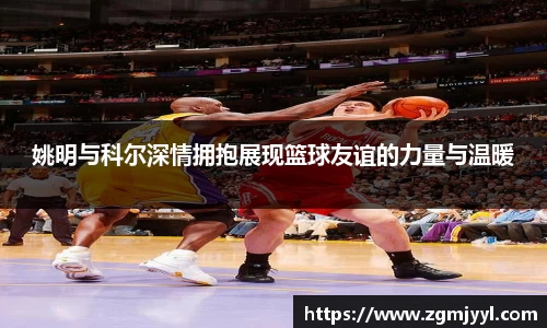 姚明与科尔深情拥抱展现篮球友谊的力量与温暖